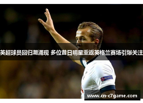 英超球员回归潮涌现 多位昔日明星重返英格兰赛场引爆关注